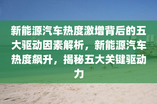 新能源汽车热度激增背后的五大驱动因素解析，新能源汽车热度飙升，揭秘五大关键驱动力