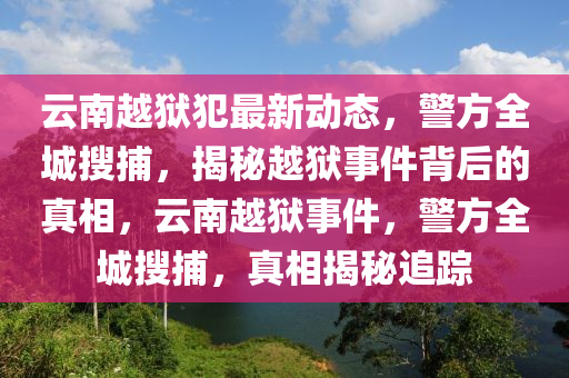 云南越狱犯最新动态，警方全城搜捕，揭秘越狱事件背后的真相，云南越狱事件，警方全城搜捕，真相揭秘追踪