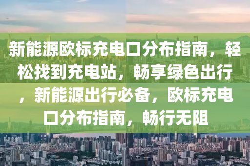 新能源欧标充电口分布指南，轻松找到充电站，畅享绿色出行，新能源出行必备，欧标充电口分布指南，畅行无阻