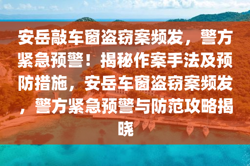 安岳敲车窗盗窃案频发，警方紧急预警！揭秘作案手法及预防措施，安岳车窗盗窃案频发，警方紧急预警与防范攻略揭晓