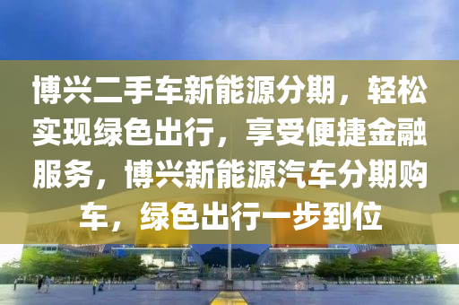 博兴二手车新能源分期，轻松实现绿色出行，享受便捷金融服务，博兴新能源汽车分期购车，绿色出行一步到位