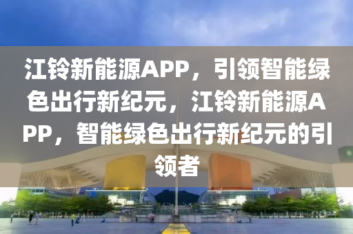 江铃新能源APP，引领智能绿色出行新纪元，江铃新能源APP，智能绿色出行新纪元的引领者