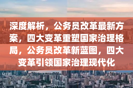 深度解析，公务员改革最新方案，四大变革重塑国家治理格局，公务员改革新蓝图，四大变革引领国家治理现代化