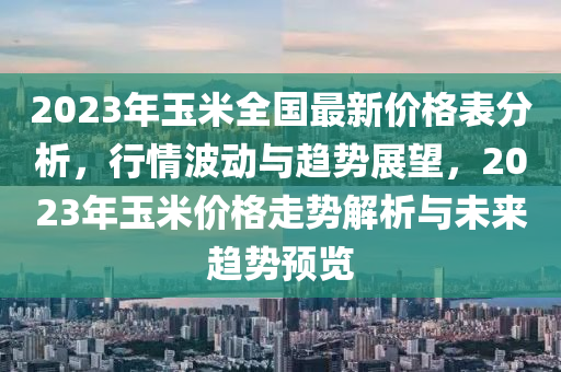 2023年玉米全国最新价格表分析，行情波动与趋势展望，2023年玉米价格走势解析与未来趋势预览