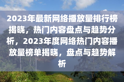 2023年最新网络播放量排行榜揭晓，热门内容盘点与趋势分析，2023年度网络热门内容播放量榜单揭晓，盘点与趋势解析