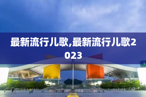 最新流行儿歌,最新流行儿歌2023