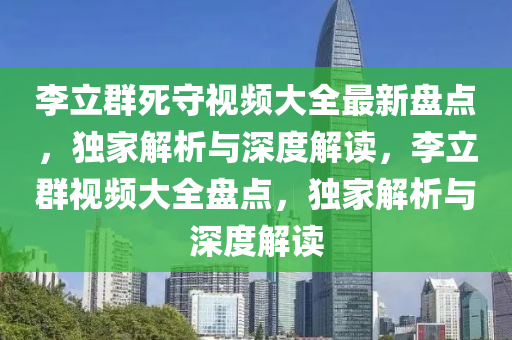 李立群死守视频大全最新盘点，独家解析与深度解读，李立群视频大全盘点，独家解析与深度解读