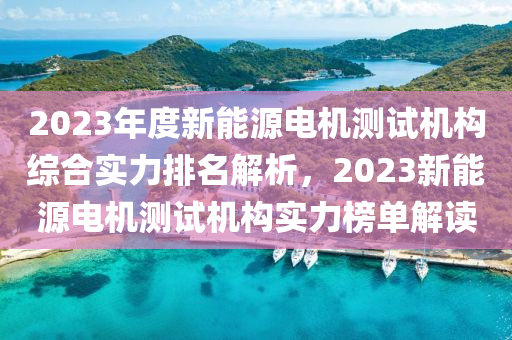 2023年度新能源电机测试机构综合实力排名解析，2023新能源电机测试机构实力榜单解读