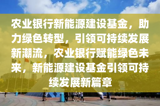 农业银行新能源建设基金，助力绿色转型，引领可持续发展新潮流，农业银行赋能绿色未来，新能源建设基金引领可持续发展新篇章