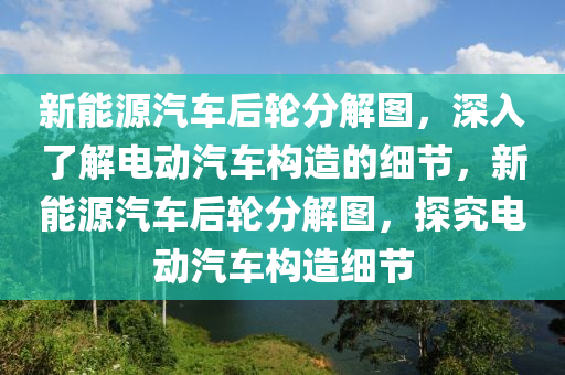 新能源汽车后轮分解图，深入了解电动汽车构造的细节，新能源汽车后轮分解图，探究电动汽车构造细节