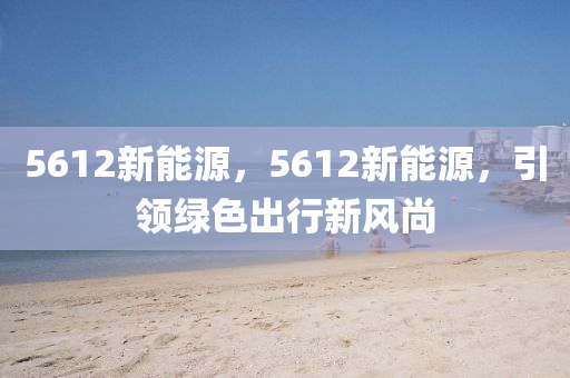 5612新能源，5612新能源，引领绿色出行新风尚