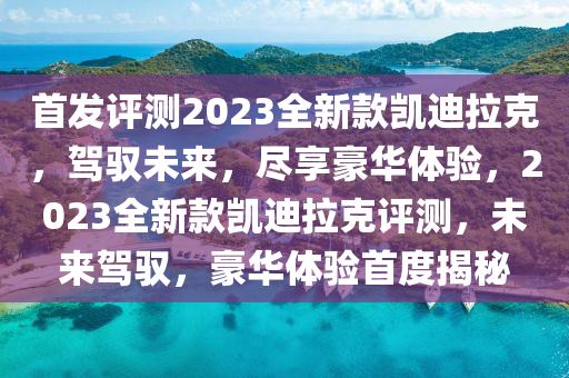 首发评测2023全新款凯迪拉克，驾驭未来，尽享豪华体验，2023全新款凯迪拉克评测，未来驾驭，豪华体验首度揭秘