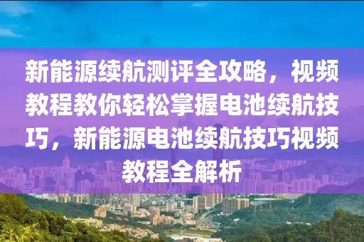 新能源续航测评全攻略，视频教程教你轻松掌握电池续航技巧，新能源电池续航技巧视频教程全解析