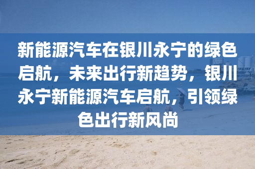 新能源汽车在银川永宁的绿色启航，未来出行新趋势，银川永宁新能源汽车启航，引领绿色出行新风尚