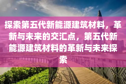 探索第五代新能源建筑材料，革新与未来的交汇点，第五代新能源建筑材料的革新与未来探索