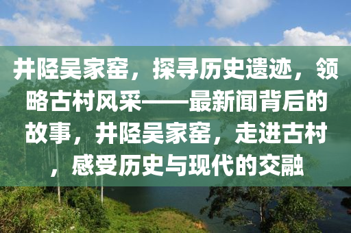 井陉吴家窑，探寻历史遗迹，领略古村风采——最新闻背后的故事，井陉吴家窑，走进古村，感受历史与现代的交融