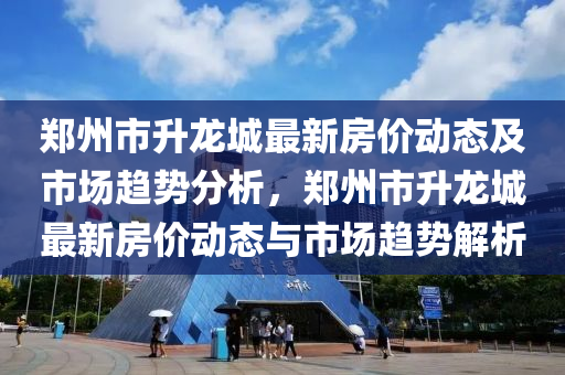 郑州市升龙城最新房价动态及市场趋势分析，郑州市升龙城最新房价动态与市场趋势解析