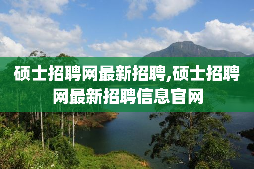 硕士招聘网最新招聘,硕士招聘网最新招聘信息官网