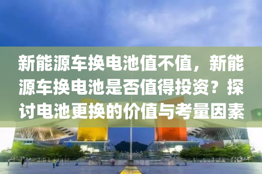 新能源车换电池值不值，新能源车换电池是否值得投资？探讨电池更换的价值与考量因素