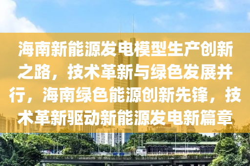 海南新能源发电模型生产创新之路，技术革新与绿色发展并行，海南绿色能源创新先锋，技术革新驱动新能源发电新篇章