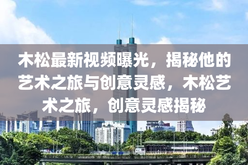 木松最新视频曝光，揭秘他的艺术之旅与创意灵感，木松艺术之旅，创意灵感揭秘