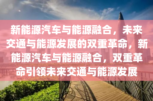 新能源汽车与能源融合，未来交通与能源发展的双重革命，新能源汽车与能源融合，双重革命引领未来交通与能源发展