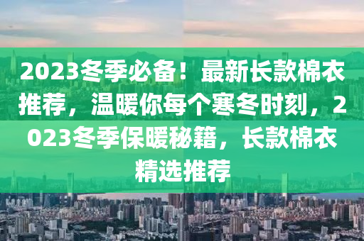 2023冬季必备！最新长款棉衣推荐，温暖你每个寒冬时刻，2023冬季保暖秘籍，长款棉衣精选推荐