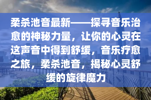 柔杀池音最新——探寻音乐治愈的神秘力量，让你的心灵在这声音中得到舒缓，音乐疗愈之旅，柔杀池音，揭秘心灵舒缓的旋律魔力