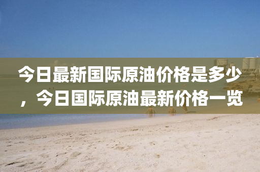 今日最新国际原油价格是多少，今日国际原油最新价格一览
