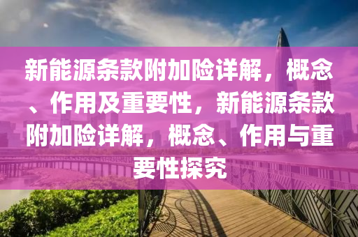 新能源条款附加险详解，概念、作用及重要性，新能源条款附加险详解，概念、作用与重要性探究