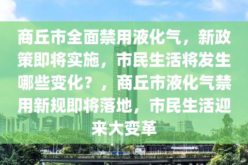 商丘市全面禁用液化气，新政策即将实施，市民生活将发生哪些变化？，商丘市液化气禁用新规即将落地，市民生活迎来大变革