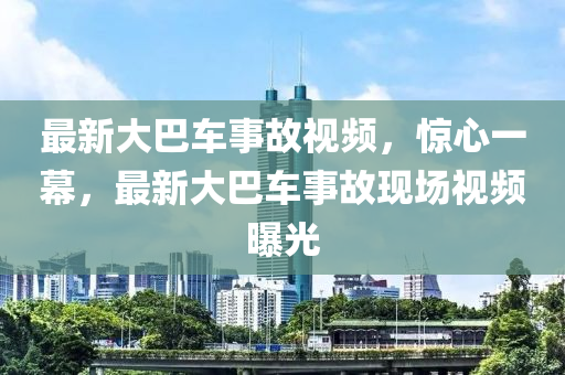 最新大巴车事故视频，惊心一幕，最新大巴车事故现场视频曝光