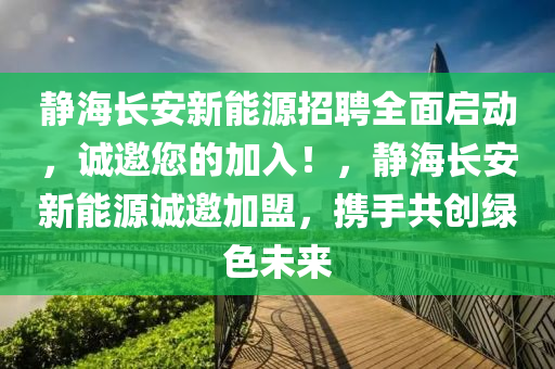 静海长安新能源招聘全面启动，诚邀您的加入！，静海长安新能源诚邀加盟，携手共创绿色未来