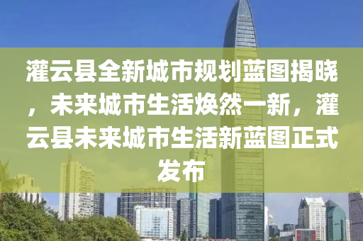 灌云县全新城市规划蓝图揭晓，未来城市生活焕然一新，灌云县未来城市生活新蓝图正式发布