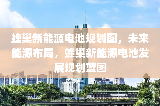 蜂巢新能源电池规划图，未来能源布局，蜂巢新能源电池发展规划蓝图