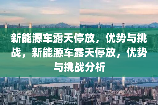 新能源车露天停放，优势与挑战，新能源车露天停放，优势与挑战分析