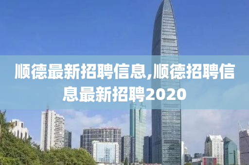 顺德最新招聘信息,顺德招聘信息最新招聘2020