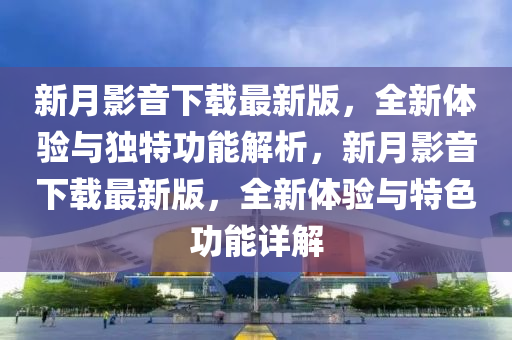 新月影音下载最新版，全新体验与独特功能解析，新月影音下载最新版，全新体验与特色功能详解