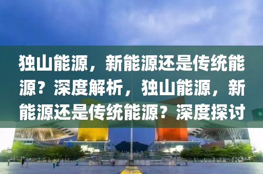 独山能源，新能源还是传统能源？深度解析，独山能源，新能源还是传统能源？深度探讨