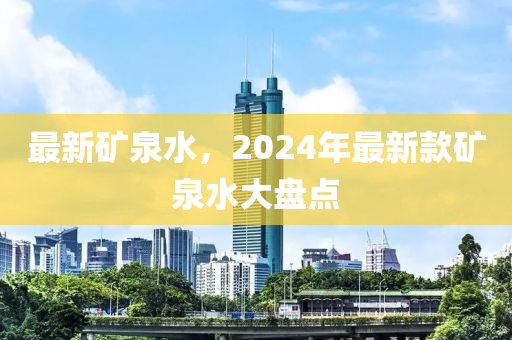 最新矿泉水，2024年最新款矿泉水大盘点