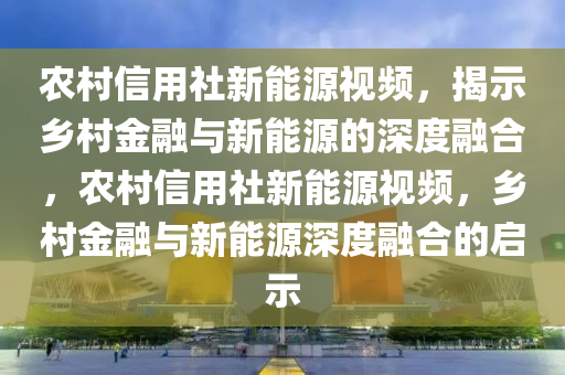 农村信用社新能源视频，揭示乡村金融与新能源的深度融合，农村信用社新能源视频，乡村金融与新能源深度融合的启示