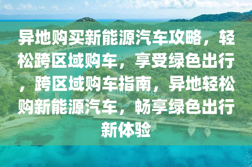 异地购买新能源汽车攻略，轻松跨区域购车，享受绿色出行，跨区域购车指南，异地轻松购新能源汽车，畅享绿色出行新体验