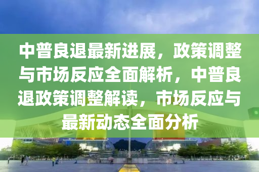 中普良退最新进展，政策调整与市场反应全面解析，中普良退政策调整解读，市场反应与最新动态全面分析