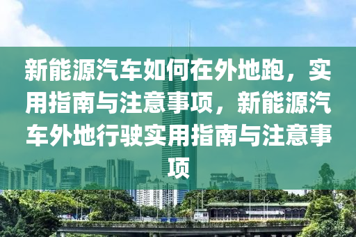 新能源汽车如何在外地跑，实用指南与注意事项，新能源汽车外地行驶实用指南与注意事项