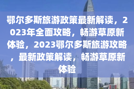 鄂尔多斯旅游政策最新解读，2023年全面攻略，畅游草原新体验，2023鄂尔多斯旅游攻略，最新政策解读，畅游草原新体验