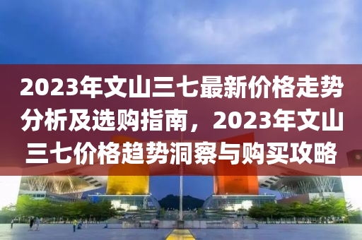 2023年文山三七最新价格走势分析及选购指南，2023年文山三七价格趋势洞察与购买攻略