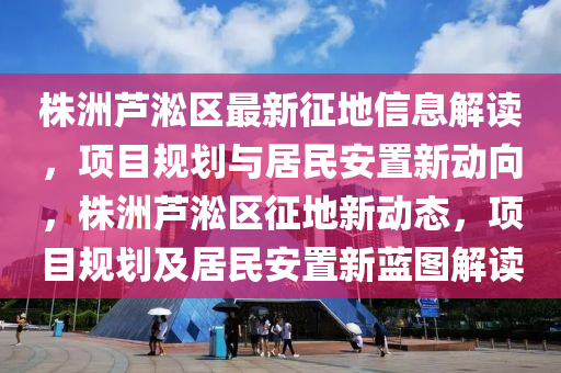 株洲芦淞区最新征地信息解读，项目规划与居民安置新动向，株洲芦淞区征地新动态，项目规划及居民安置新蓝图解读