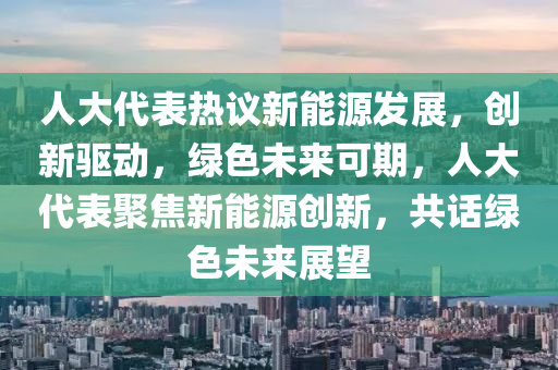 人大代表热议新能源发展，创新驱动，绿色未来可期，人大代表聚焦新能源创新，共话绿色未来展望