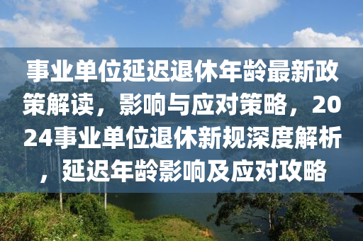 事业单位延迟退休年龄最新政策解读，影响与应对策略，2024事业单位退休新规深度解析，延迟年龄影响及应对攻略