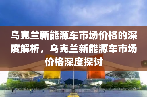 乌克兰新能源车市场价格的深度解析，乌克兰新能源车市场价格深度探讨